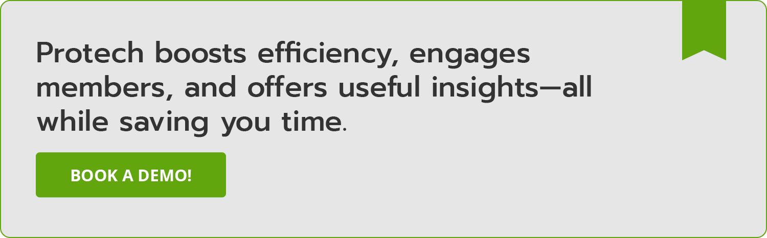 Protech boosts efficiency, engages members, and offers useful insights—all while saving you time. Book a demo!