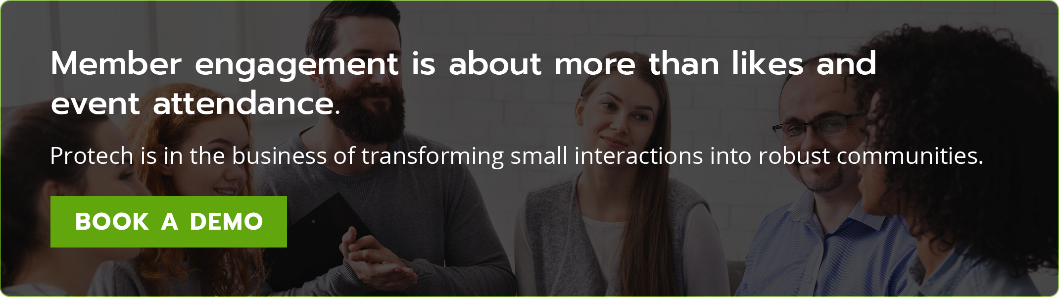 Member engagement is about more than likes and event attendance. Protech is in the business of transforming small interactions into robust communities. Book a demo.