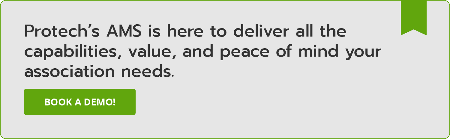 Protech’s AMS is here to deliver all the capabilities, value, and peace of mind your association needs. Book a demo!