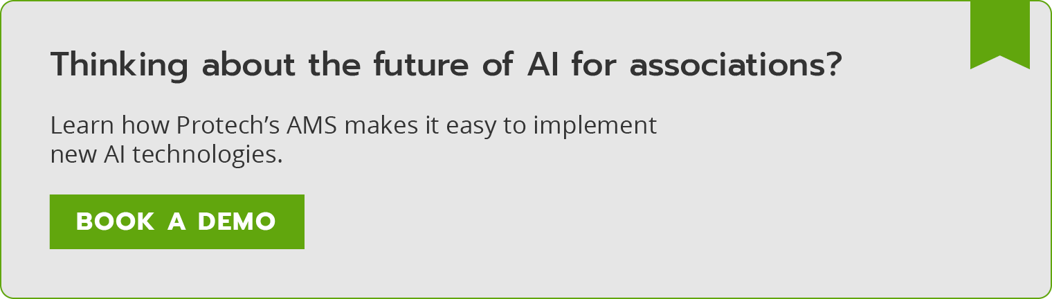 Thinking about the future of AI for associations? Learn how Protech’s AMS makes it easy to implement new AI technologies. Book a demo. 