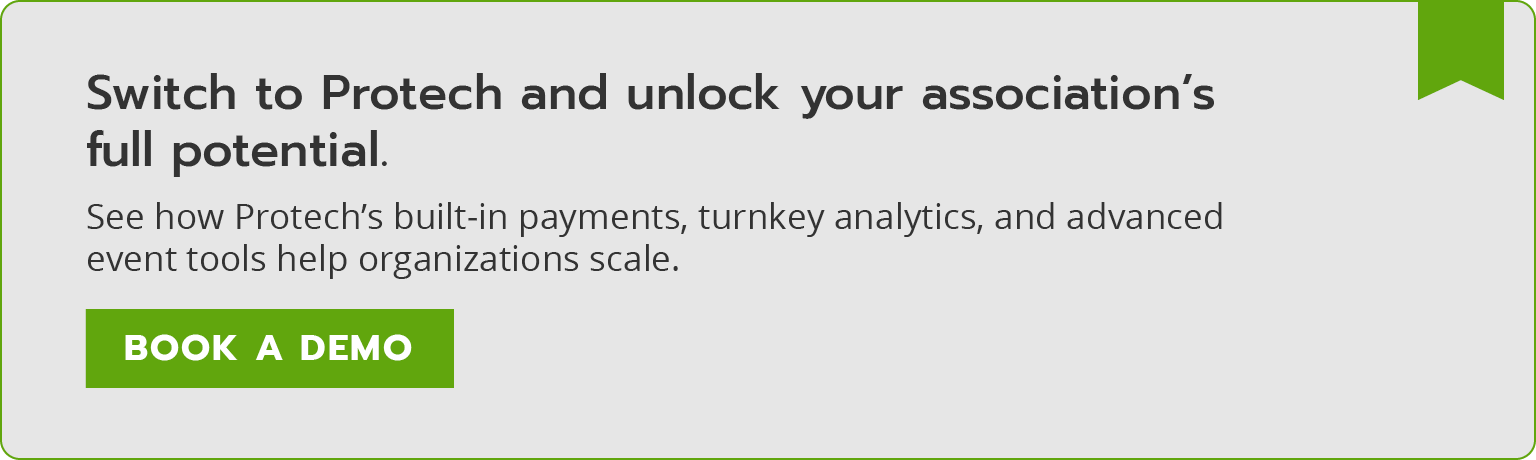 Switch to Protech and unlock your association’s full potential. See how Protech’s built-in payments, turnkey analytics, and advanced event tools help organizations scale. Book a demo.